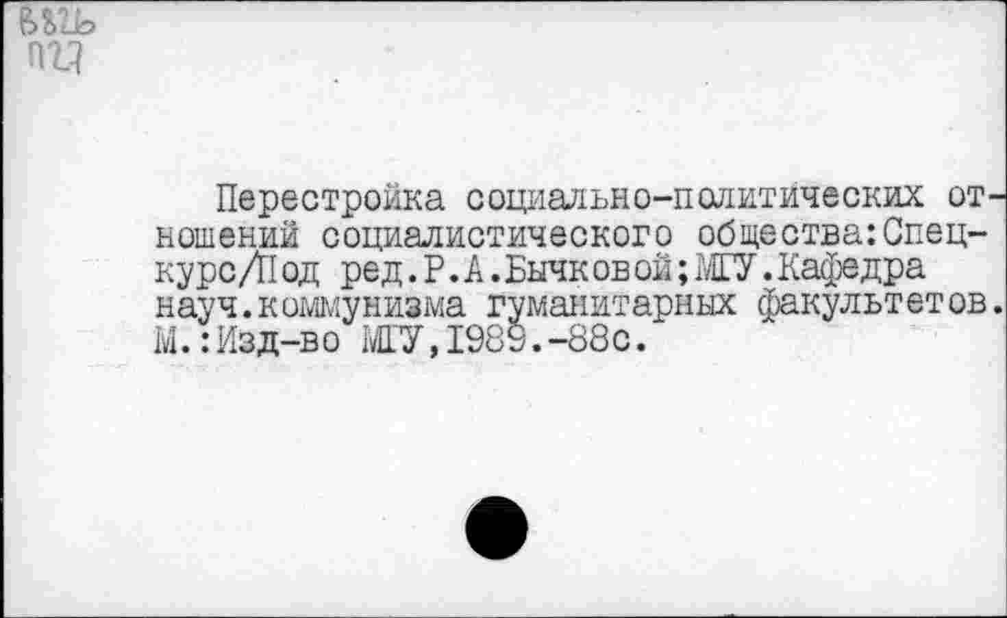 ﻿
Перестройка социально-политических отношений социалистического общества: Спец-кур с /П од ред. Р. А. Бычк ов ой; МГУ. Кафедра науч.коммунизма гуманитарных факультетов. М.:Изд-во МГУ,1989.-88с.